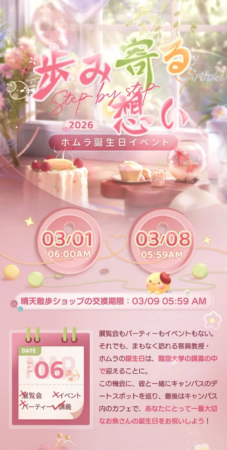 歩み寄る Step by step 想い Birthday 2026 ホムラ誕生日イベント 03/01 06:00AM 03/08 05:59AM 晴天散歩ショップの交換期限: 03/09 05:59 AM DATE 06 展覧会 × イベント × パーティー × 講義 ✓ 展覧会もパーティーもイベントもない。それでも、まもなく訪れる客員教授・ホムラの誕生日は、臨空大学の講義の中で迎えることに。この機会に、彼と一緒にキャンパスのデートスポットを巡り、最後はキャンパス内のカフェで、あなたにとって一番大切なお魚さんの誕生日をお祝いしよう!